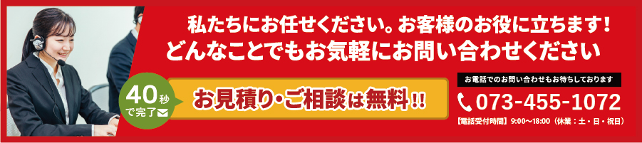 私たちにお任せください。お客様のお役に立ちます！どんなことでもお気軽にお問い合わせください。フォームで今すぐ無料相談!お電話でのお問い合わせもお待ちしております。tel.073-455-1075。【営業時間】 9：30～18：00（平日） 9：30～15：00（土曜日）